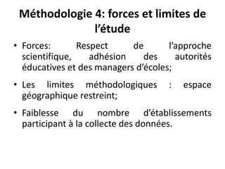 Méthodologie 4: forces et limites de l’étudeForces: Respect de l’approche scientifique, adhésion des autorités éducatives et des managers d’écoles;Les limites méthodologiques : espace géographique restreint;Faiblesse du nombre d’établissements participant à la collecte des données.