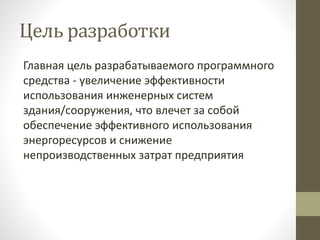 Цель разработки
Главная цель разрабатываемого программного
средства - увеличение эффективности
использования инженерных систем
здания/сооружения, что влечет за собой
обеспечение эффективного использования
энергоресурсов и снижение
непроизводственных затрат предприятия
 
