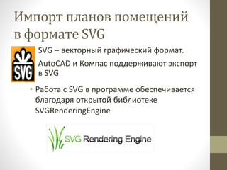Импорт планов помещений
в формате SVG
• SVG – векторный графический формат.
• AutoCAD и Компас поддерживают экспорт
в SVG
• Работа с SVG в программе обеспечивается
благодаря открытой библиотеке
SVGRenderingEngine
 