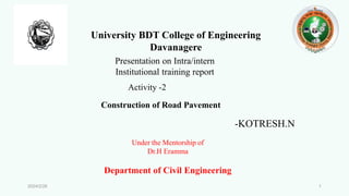 University BDT College of Engineering
Davanagere
Presentation on Intra/intern
Institutional training report
Construction of Road Pavement
Activity -2
-KOTRESH.N
Under the Mentorship of
Dr.H Eramma
Department of Civil Engineering
2024/2/26 1
 