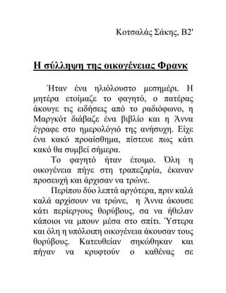 Κοτσαλάς Σάκης, Β2'
Η σύλληψη της οικογένειας Φρανκ
Ήταν ένα ηλιόλουστο μεσημέρι. Η
μητέρα ετοίμαζε το φαγητό, ο πατέρας
άκουγε τις ειδήσεις από το ραδιόφωνο, η
Μαργκότ διάβαζε ένα βιβλίο και η Άννα
έγραφε στο ημερολόγιό της ανήσυχη. Είχε
ένα κακό προαίσθημα, πίστευε πως κάτι
κακό θα συμβεί σήμερα.
Το φαγητό ήταν έτοιμο. Όλη η
οικογένεια πήγε στη τραπεζαρία, έκαναν
προσευχή και άρχισαν να τρώνε.
Περίπου δύο λεπτά αργότερα, πριν καλά
καλά αρχίσουν να τρώνε, η Άννα άκουσε
κάτι περίεργους θορύβους, σα να ήθελαν
κάποιοι να μπουν μέσα στο σπίτι. Ύστερα
και όλη η υπόλοιπη οικογένεια άκουσαν τους
θορύβους. Κατευθείαν σηκώθηκαν και
πήγαν να κρυφτούν ο καθένας σε
 