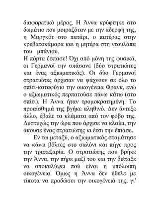 διαφορετικό μέρος. Η Άννα κρύφτηκε στο
δωμάτιο που μοιραζόταν με την αδερφή της,
η Μαργκότ στο πατάρι, ο πατέρας στην
κρεβατοκάμαρα και η μητέρα στη ντουλάπα
του μπάνιου.
Η πόρτα έσπασε! Όχι από μόνη της φυσικά,
οι Γερμανοί την σπάσανε (δύο στρατιώτες
και ένας αξιωματικός). Οι δύο Γερμανοί
στρατιώτες άρχισαν να ψάχνουν σε όλο το
σπίτι-καταφύγιο την οικογένεια Φρανκ, ενώ
ο αξιωματικός περπατούσε πάνω κάτω (στο
σπίτι). Η Άννα ήταν τρομοκρατημένη. Το
προαίσθημά της βγήκε αληθινό. Δεν άντεξε
άλλο, έβαλε τα κλάματα από τον φόβο της.
Δυστυχώς την ώρα που άρχισε να κλαίει, την
άκουσε ένας στρατιώτης κι έτσι την έπιασε.
Εν τω μεταξύ, ο αξιωματικός σταμάτησε
να κάνει βόλτες στο σαλόνι και πήγε προς
την τραπεζαρία. Ο στρατιώτης που βρήκε
την Άννα, την πήρε μαζί του και την διέταξε
να αποκαλύψει πού είναι η υπόλοιπη
οικογένεια. Όμως η Άννα δεν ήθελε με
τίποτα να προδώσει την οικογένειά της, γι'
 
