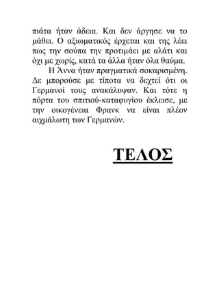 πιάτα ήταν άδεια. Και δεν άργησε να το
μάθει. Ο αξιωματικός έρχεται και της λέει
πως την σούπα την προτιμάει με αλάτι και
όχι με χωρίς, κατά τα άλλα ήταν όλα θαύμα.
Η Άννα ήταν πραγματικά σοκαρισμένη.
Δε μπορούσε με τίποτα να δεχτεί ότι οι
Γερμανοί τους ανακάλυψαν. Και τότε η
πόρτα του σπιτιού-καταφυγίου έκλεισε, με
την οικογένεια Φρανκ να είναι πλέον
αιχμάλωτη των Γερμανών.
ΤΕΛΟΣ
 