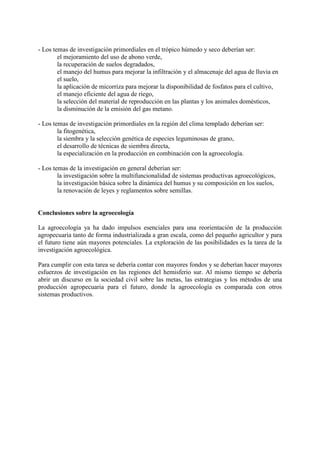 - Los temas de investigación primordiales en el trópico húmedo y seco deberían ser:
el mejoramiento del uso de abono verde,
la recuperación de suelos degradados,
el manejo del humus para mejorar la infiltración y el almacenaje del agua de lluvia en
el suelo,
la aplicación de micorriza para mejorar la disponibilidad de fosfatos para el cultivo,
el manejo eficiente del agua de riego,
la selección del material de reproducción en las plantas y los animales domésticos,
la disminución de la emisión del gas metano.
- Los temas de investigación primordiales en la región del clima templado deberían ser:
la fitogenética,
la siembra y la selección genética de especies leguminosas de grano,
el desarrollo de técnicas de siembra directa,
la especialización en la producción en combinación con la agroecología.
- Los temas de la investigación en general deberían ser:
la investigación sobre la multifuncionalidad de sistemas productivas agroecológicos,
la investigación básica sobre la dinámica del humus y su composición en los suelos,
la renovación de leyes y reglamentos sobre semillas.
Conclusiones sobre la agroecología
La agroecología ya ha dado impulsos esenciales para una reorientación de la producción
agropecuaria tanto de forma industrializada a gran escala, como del pequeño agricultor y para
el futuro tiene aún mayores potenciales. La exploración de las posibilidades es la tarea de la
investigación agroecológica.
Para cumplir con esta tarea se debería contar con mayores fondos y se deberían hacer mayores
esfuerzos de investigación en las regiones del hemisferio sur. Al mismo tiempo se debería
abrir un discurso en la sociedad civil sobre las metas, las estrategias y los métodos de una
producción agropecuaria para el futuro, donde la agroecología es comparada con otros
sistemas productivos.
 