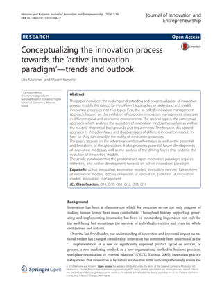 RESEARCH Open Access
Conceptualizing the innovation process
towards the ‘active innovation
paradigm’—trends and outlook
Dirk Meissner*
and Maxim Kotsemir
* Correspondence:
dirk.meissner@gmail.com
National Research University Higher
School of Economics, Moscow,
Russia
Abstract
This paper introduces the evolving understanding and conceptualization of innovation
process models. We categorize the different approaches to understand and model
innovation processes into two types. First, the so-called innovation management
approach focuses on the evolution of corporate innovation management strategies
in different social and economic environments. The second type is the conceptual
approach which analyses the evolution of innovation models themselves as well as
the models’ theoretical backgrounds and requirements. The focus in this second
approach is the advantages and disadvantages of different innovation models in
how far they can describe the reality of innovation processes.
The paper focuses on the advantages and disadvantages as well as the potential
and limitations of the approaches. It also proposes potential future developments
of innovation models as well as the analysis of the driving forces that underlie the
evolution of innovation models.
The article concludes that the predominant open innovation paradigm requires
rethinking and further development towards an ‘active innovation’ paradigm.
Keywords: Active innovation, Innovation models, Innovation process, Generations
of innovation models, Process dimension of innovation, Evolution of innovation
models, Innovation management
JEL Classification: O14, O30, O31, O32, O33, Q55
Background
Innovation has been a phenomenon which for centuries serves the only purpose of
making human beings’ lives more comfortable. Throughout history, supporting, gener-
ating and implementing innovation has been of outstanding importance not only for
the well-being but sometimes the survival of individuals, entities and even for whole
civilizations and nations.
Over the last few decades, our understanding of innovation and its overall impact on na-
tional welfare has changed considerably. Innovation has commonly been understood as the
‘… implementation of a new or significantly improved product (good or service), or
process, a new marketing method, or a new organizational method in business practices,
workplace organization or external relations.’ (OECD, Eurostat 2005). Innovation practice
today shows that innovation is by nature a value-free term and comprehensively covers the
Journal of Innovation and
Entrepreneurship
© 2016 Meissner and Kotsemir. Open Access This article is distributed under the terms of the Creative Commons Attribution 4.0
International License (http://creativecommons.org/licenses/by/4.0/), which permits unrestricted use, distribution, and reproduction in
any medium, provided you give appropriate credit to the original author(s) and the source, provide a link to the Creative Commons
license, and indicate if changes were made.
Meissner and Kotsemir Journal of Innovation and Entrepreneurship (2016) 5:14
DOI 10.1186/s13731-016-0042-z
 