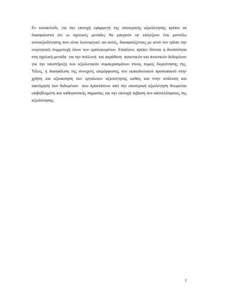Εν κατακλείδι, για την επιτυχή εφαρμογή της εσωτερικής αξιολόγησης πρέπει να
διασφαλιστεί ότι οι σχολικές μονάδες θα μπορούν να επιλέξουν ένα μοντέλο
αυτοαξιολόγησης που είναι λειτουργικό για αυτές, διασφαλίζοντας με αυτό τον τρόπο την
ενεργητική συμμετοχή όλων των εμπλεκομένων. Επιπλέον, πρέπει δίνεται η δυνατότητα
στη σχολική μονάδα για την συλλογή και παράθεση ποσοτικών και ποιοτικών δεδομένων
για την υποστήριξη των αξιολογικών συμπερασμάτων στους τομείς διερεύνησης της.
Τέλος, η διασφάλιση της συνεχούς επιμόρφωσης του εκπαιδευτικού προσωπικού στην
χρήση και αξιοποίηση των εργαλείων αξιολόγησης καθώς και στην ανάλυση και
αποτίμηση των δεδομένων που προκύπτουν από την εσωτερική αξιολόγηση θεωρείται
επιβεβλημένη και καθοριστικής σημασίας για την επιτυχή έκβαση του αποτελέσματος της
αξιολόγησης.




                                                                                    3
 