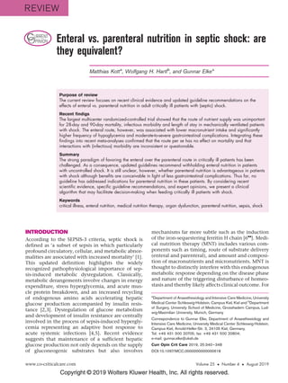 Copyright © 2019 Wolters Kluwer Health, Inc. All rights reserved.
CURRENT
OPINION Enteral vs. parenteral nutrition in septic shock: are
they equivalent?
Matthias Kotta
, Wolfgang H. Hartlb
, and Gunnar Elkea
Purpose of review
The current review focuses on recent clinical evidence and updated guideline recommendations on the
effects of enteral vs. parenteral nutrition in adult critically ill patients with (septic) shock.
Recent findigs
The largest multicenter randomized-controlled trial showed that the route of nutrient supply was unimportant
for 28-day and 90-day mortality, infectious morbidity and length of stay in mechanically ventilated patients
with shock. The enteral route, however, was associated with lower macronutrient intake and significantly
higher frequency of hypoglycemia and moderate-to-severe gastrointestinal complications. Integrating these
findings into recent meta-analyses confirmed that the route per se has no effect on mortality and that
interactions with (infectious) morbidity are inconsistent or questionable.
Summary
The strong paradigm of favoring the enteral over the parenteral route in critically ill patients has been
challenged. As a consequence, updated guidelines recommend withholding enteral nutrition in patients
with uncontrolled shock. It is still unclear, however, whether parenteral nutrition is advantageous in patients
with shock although benefits are conceivable in light of less gastrointestinal complications. Thus far, no
guideline has addressed indications for parenteral nutrition in these patients. By considering recent
scientific evidence, specific guideline recommendations, and expert opinions, we present a clinical
algorithm that may facilitate decision-making when feeding critically ill patients with shock.
Keywords
critical illness, enteral nutrition, medical nutrition therapy, organ dysfunction, parenteral nutrition, sepsis, shock
INTRODUCTION
According to the SEPSIS-3 criteria, septic shock is
defined as ‘a subset of sepsis in which particularly
profound circulatory, cellular, and metabolic abnor-
malities are associated with increased mortality’ [1].
This updated definition highlights the widely
recognized pathophysiological importance of sep-
sis-induced metabolic dysregulation. Classically,
metabolic derangements involve changes in energy
expenditure, stress hyperglycemia, and acute mus-
cle protein breakdown, and an increased recycling
of endogenous amino acids accelerating hepatic
glucose production accompanied by insulin resis-
tance [2,3]. Dysregulation of glucose metabolism
and development of insulin resistance are centrally
involved in the process of sepsis-induced hypergly-
cemia representing an adaptive host response to
acute systemic infections [4,5]. Recent evidence
suggests that maintenance of a sufficient hepatic
glucose production not only depends on the supply
of gluconeogenic substrates but also involves
mechanisms far more subtle such as the induction
of the iron-sequestering ferritin H chain [6
&&
]. Medi-
cal nutrition therapy (MNT) includes various com-
ponents such as timing, route of substrate delivery
(enteral and parenteral), and amount and composi-
tion of macronutrients and micronutrients. MNT is
thought to distinctly interfere with this endogenous
metabolic response depending on the disease phase
and nature of the triggering disturbance of homeo-
stasis and thereby likely affects clinical outcome. For
a
Department of Anaesthesiology and Intensive Care Medicine, University
Medical Center Schleswig-Holstein, Campus Kiel, Kiel and b
Department
of Surgery, University School of Medicine, Grosshadern Campus, Lud-
wig-Maximilian University, Munich, Germany
Correspondence to Gunnar Elke, Department of Anaesthesiology and
Intensive Care Medicine, University Medical Center Schleswig-Holstein,
Campus Kiel, Arnold-Heller-Str. 3, 24105 Kiel, Germany.
Tel: +49 431 500 20705; fax: +49 431 500 20804;
e-mail: gunnar.elke@uksh.de
Curr Opin Crit Care 2019, 25:340–348
DOI:10.1097/MCC.0000000000000618
www.co-criticalcare.com Volume 25  Number 4  August 2019
REVIEW
 