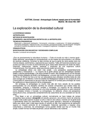 KOTTAK, Conrad. Antropología Cultural, espejo para la humanidad.
Madrid; Mc Graw Hill, 1997
La exploración de la diversidad cultural
LA DIVERSIDAD HUMANA
ANTROPOLOGÍA
MÉTODOS DE INVESTIGACIÓN
ETNOGRAFÍA: UNA ESTRATEGIA DISTINTIVA DE LA ANTROPOLOGÍA
TÉCNICAS ETNOGRÁFICAS
Observación y observación participante • Conversación, entrevistas y cuestionarios • El método genealógico •
Informantes privilegiados • Historias de vida • Las creencias y percepciones locales y las del etnógrafo • Etnografía
centrada en el estudio de problemas concretos • Investigación longitudinal • Investigación en equipo.
CÓDIGOS ÉTICOS
INVESTIGACIÓN CON ENCUESTAS Y SOCIEDADES COMPLEJAS
Recuadro: La evolución de la etnografía.
«Eso es precisamente la naturaleza humana.» «Todo el mundo es más o menos igual.»
Estas opiniones, escuchadas en conversaciones, en los medios de comunicación y en cientos
de escenas cotidianas, fomentan la idea errónea de que la gente de otros países tiene los
mismos deseos, sentimientos y aspiraciones que nosotros. Tales afirmaciones proclaman que
puesto que todo el mundo es esencialmente igual, todos están deseosos de recibir las ideas,
creencias, instituciones, valores, prácticas y productos de una expansiva cultura
norteamericana. Con frecuencia, estas asunciones suelen ser erróneas.
La antropología ofrece una visión más amplia —una perspectiva característicamente
comparativa y transcultural —. La mayoría de la gente piensa que los antropólogos estudian
fósiles y culturas preindustriales, y de hecho también lo hacen. Mis investigaciones me han llevado
hasta remotos poblados de Brasil y de Madagascar, una gran isla frente a la costa sur oriental
de África. En Brasil me hice a la mar con pescadores que utilizaban sencillos botes de vela
para navegar por el Atlántico. Entre los betsileo de Madagascar trabajé en los campos de arroz
y tomé parte en ceremonias en las que hube de meterme en tumbas para amortajar de nuevo
los cadáveres en descomposición de los antepasados.
Sin embargo, la antropología va mucho más allá del mero estudio de los pueblos
preindustriales. Es una disciplina científica de carácter comparativo que analiza todas las
sociedades, antiguas y modernas, simples y complejas. La mayoría de las restantes
ciencias sociales tienden a centrarse en una única sociedad, generalmente un país industrial
como Estados Unidos o Canadá. La antropología, no obstante, ofrece una perspectiva
transcultural única, comparando constantemente las costumbres de una sociedad con las de
otras.
Para llegar a ser un antropólogo cultural, normalmente se hace trabajo de campo
etnográfico para producir etnografía (el estudio personal y de primera mano de entornos
locales). Esto suele suponer el pasar un año o más en otra cultura, viviendo con la gente local
y aprendiendo sobre sus costumbres. No importa cuánto aprenda y descubra el antropólogo
sobre esa cultura, éste o ésta sigue siendo un extraño en ella. Esa experiencia de alienación
supone un impacto profundo en el investigador. Habiendo aprendido a respetar otras
costumbres y creencias, los antropólogos nunca pueden olvidar que hay un mundo más
amplio. Existen formas normales de pensar y actuar diferentes a las nuestras.
 