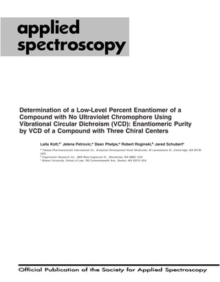 Official Publication of the Society for Applied SpectroscopyOfficial Publication of the Society for Applied Spectroscopy
62/9
SEPTEMBER 2008
ISSN: 0003-7028
Determination of a Low-Level Percent Enantiomer of a
Compound with No Ultraviolet Chromophore Using
Vibrational Circular Dichroism (VCD): Enantiomeric Purity
by VCD of a Compound with Three Chiral Centers
Laila Kott,a*
Jelena Petrovic,a
Dean Phelps,a
Robert Roginski,b
Jared Schubertc
a
Takeda Pharmaceuticals International Co., Analytical Development Small Molecules, 40 Landsdowne St., Cambridge, MA 02139
USA
b
Eigenvector Research Inc., 3905 West Eaglerock Dr., Wenatchee, WA 98801 USA
c
Boston University, School of Law, 765 Commonwealth Ave., Boston, MA 02215 USA
 