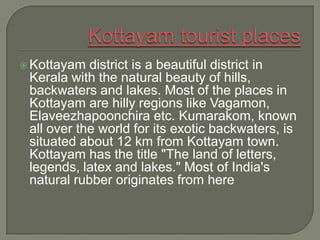  Kottayam  district is a beautiful district in
 Kerala with the natural beauty of hills,
 backwaters and lakes. Most of the places in
 Kottayam are hilly regions like Vagamon,
 Elaveezhapoonchira etc. Kumarakom, known
 all over the world for its exotic backwaters, is
 situated about 12 km from Kottayam town.
 Kottayam has the title "The land of letters,
 legends, latex and lakes." Most of India's
 natural rubber originates from here
 