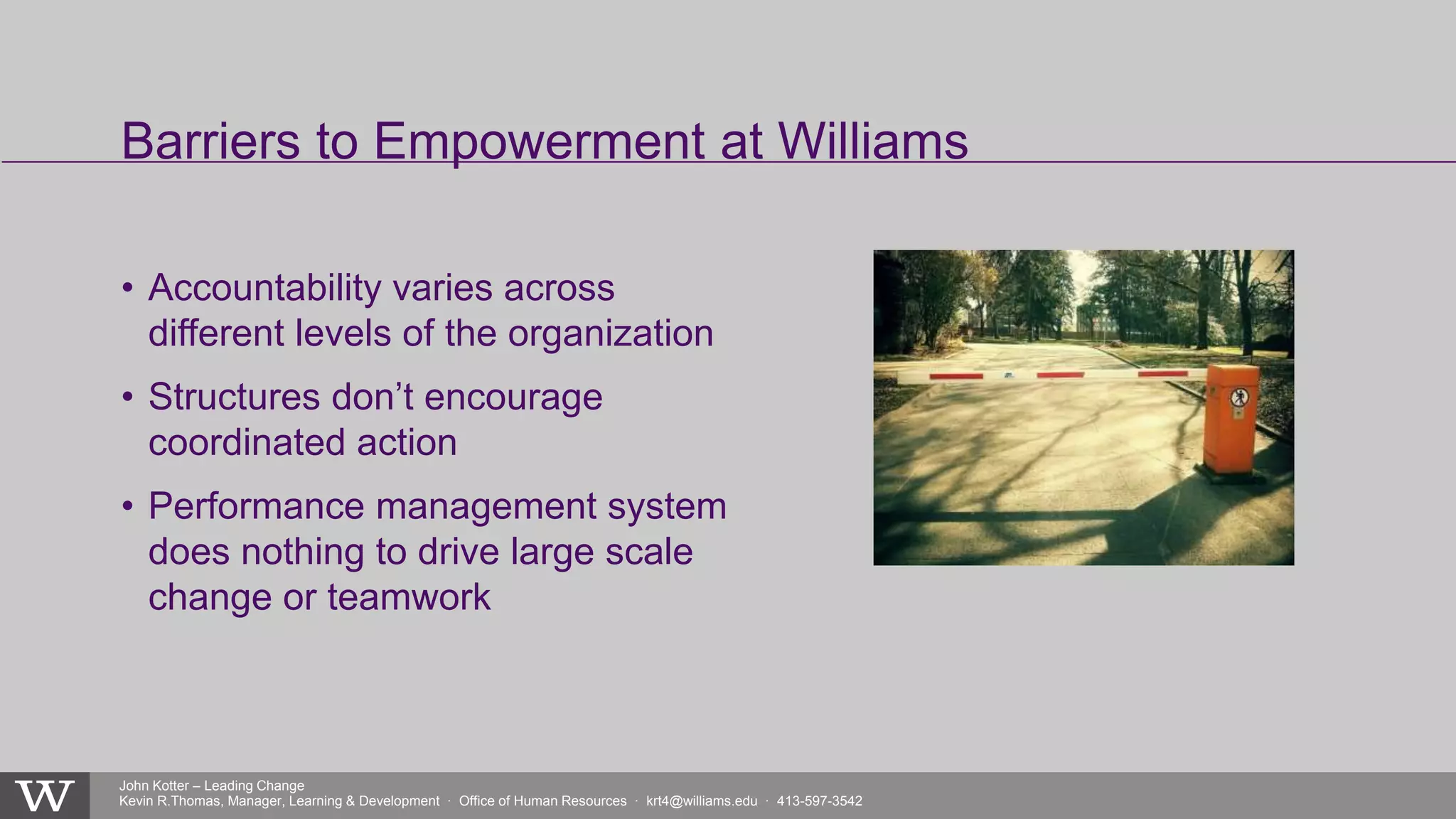 John Kotter – Leading Change
Kevin R.Thomas, Manager, Learning & Development · Office of Human Resources · krt4@williams.edu · 413-597-3542
• Accountability varies across
different levels of the organization
• Structures don’t encourage
coordinated action
• Performance management system
does nothing to drive large scale
change or teamwork
Barriers to Empowerment at Williams
 
