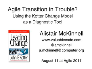 Agile Transition in Trouble?
 Using the Kotter Change Model
      as a Diagnostic Tool

              Alistair McKinnell
               www.valuablecode.com
                   @amckinnell
             a.mckinnell@computer.org

              August 11 at Agile 2011
 