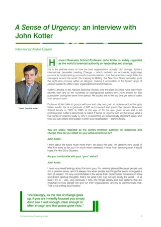 © Emerald Group Publishing Limited 1
A Sense of Urgency: an interview with
John Kotter
Interview by Alistair Craven
arvard Business School Professor John Kotter is widely regarded
as the world’s foremost authority on leadership and change.
His is the premier voice on how the best organizations actually “do” change. Kotter’s
international bestseller Leading Change – which outlined an actionable, eight-step
process for implementing successful transformations – has become the change bible for
managers around the world. Our Iceberg Is Melting, the New York Times bestseller, puts
the eight-step process within an allegory, making it accessible to the broad range of
people needed to effect major organizational transformations.
Kotter’s articles in the Harvard Business Review over the past 20 years have sold more
reprints than any of the hundreds of distinguished authors who have written for that
publication during the same time period. His books are in the top one per cent of sales
from amazon.com.
Professor Kotter talks to groups with one and only one goal: to motivate action that gets
better results. He is a graduate of MIT and Harvard and joined the Harvard Business
School faculty in 1972. In 1980, at the age of 33, he was given tenure and a full
professorship. Kotter’s latest book is called A Sense of Urgency and in it he shows what a
true sense of urgency really is, why it is becoming an exceptionally important asset, and
how you can create and sustain it within your organization – starting today.
You are widely regarded as the world's foremost authority on leadership and
change. How do you reflect on your achievements so far?
John Kotter:
I think about the future much more than I do about the past. I’m certainly very proud of
what I’ve done so far, but I’m much more interested in what I can be doing over, I would
hope, the next 25 or 30 years.
Are you comfortable with your “guru” status?
John Kotter:
I have very mixed feelings about the term guru. I’m certainly pleased because people use
it in a positive sense, and it’s always nice when people say things that seem to suggest a
form of respect. I’m very uncomfortable in the sense that I do not sit on mountains in India
and dream spiritual thoughts: that’s not what I do! I go out and study the world – or at
least I try to – very, very seriously. I look into things deeply and see patterns that are
important to how people live and run their organizations, and try to communicate that.
That’s not sniffing lotus flowers!
H
Credit: Caroline Kotter
“Increasingly, as the rate of change goes
up, if you are inwardly focused you simply
don’t see it well enough, clear enough or
often enough and that poses great risks.”
 