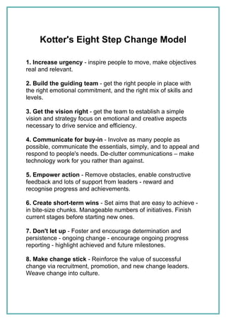 Kotter's Eight Step Change Model

1. Increase urgency - inspire people to move, make objectives
real and relevant.

2. Build the guiding team - get the right people in place with
the right emotional commitment, and the right mix of skills and
levels.

3. Get the vision right - get the team to establish a simple
vision and strategy focus on emotional and creative aspects
necessary to drive service and efficiency.

4. Communicate for buy-in - Involve as many people as
possible, communicate the essentials, simply, and to appeal and
respond to people's needs. De-clutter communications – make
technology work for you rather than against.

5. Empower action - Remove obstacles, enable constructive
feedback and lots of support from leaders - reward and
recognise progress and achievements.

6. Create short-term wins - Set aims that are easy to achieve -
in bite-size chunks. Manageable numbers of initiatives. Finish
current stages before starting new ones.

7. Don't let up - Foster and encourage determination and
persistence - ongoing change - encourage ongoing progress
reporting - highlight achieved and future milestones.

8. Make change stick - Reinforce the value of successful
change via recruitment, promotion, and new change leaders.
Weave change into culture.
 