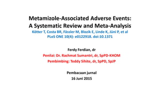 Metamizole-Associated Adverse Events:
A Systematic Review and Meta-Analysis
Kötter T, Costa BR, Fässler M, Blozik E, Linde K, Jüni P, et al
PLoS ONE 10(4): e0122918. doi:10.1371
Ferdy Ferdian, dr
Penilai: Dr. Rachmat Sumantri, dr, SpPD-KHOM
Pembimbing: Teddy Sihite, dr, SpPD, SpJP
Pembacaan jurnal
16 Juni 2015
 