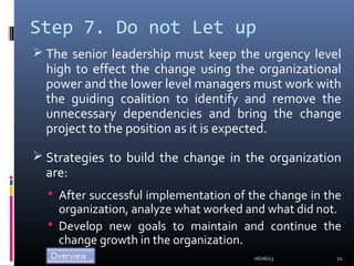 Step 7. Do not Let up
 The senior leadership must keep the urgency level
high to effect the change using the organizational
power and the lower level managers must work with
the guiding coalition to identify and remove the
unnecessary dependencies and bring the change
project to the position as it is expected.
 Strategies to build the change in the organization
are:
 After successful implementation of the change in the
organization, analyze what worked and what did not.
 Develop new goals to maintain and continue the
change growth in the organization.
06/06/13 11
 