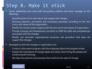 Step 8. Make it stick
 Senior leadership must work with the guiding coalition and other manager on the
following:
 Identifying the norms and values that support the changes.
 Ensuring selection, promotion and succession processes according to the new
norms and values of the organization.
 Modify the reward system aligned with the new norms and values of organization.
 Provide trainings and development activities to fulfill the skills and competencies
associated with the changes.
 Modify and eliminate organizational processes and procedure that does not
support the changes.
 Strategies to stick the changes in organization are:
 Conduct a discussion program with the employees about the progress timely.
 Explain the importance of change ideals and values when hiring the people and
conducting the trainings.
 Develop new policies and processes that reinforce the value of change.
06/06/13 12
 