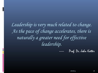 Leadership is very much related to change.
As the pace of change accelerates, there is
naturally a greater need for effective
leadership.
----- Prof. Dr. John Kotter
06/06/13 16
 