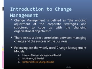 Introduction to Change
Management
 Change Management is defined as “the ongoing
adjustment of the corporate strategies and
structures to cope up with the changing
organizational objectives.”
 There exists a direct correlation between managing
change and the success of the business.
 Following are the widely used Change Management
Models:
1. Lewin’s Change Management Model
2. McKinsey 7-S Model
3. Kotter’s 8 Step Change Model
06/06/13 2
 
