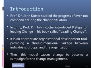 Introduction
 Prof. Dr. John Kotter studied the progress of over 100
companies during the change situation.
 In 1995, Prof. Dr. John Kotter introduced 8 steps for
leading Change in his book called “Leading Change”.
 It is an appropriate organizational development tool,
providing a three-dimensional linkage between
individuals, groups, and the organization.
 Thus, this model causes change to become a
campaign for the change management.
06/06/13 4
 