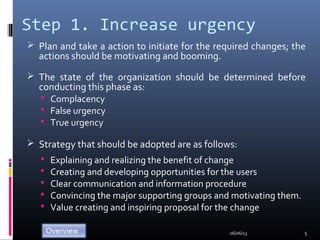 Step 1. Increase urgency
 Plan and take a action to initiate for the required changes; the
actions should be motivating and booming.
 The state of the organization should be determined before
conducting this phase as:
 Complacency
 False urgency
 True urgency
 Strategy that should be adopted are as follows:
 Explaining and realizing the benefit of change
 Creating and developing opportunities for the users
 Clear communication and information procedure
 Convincing the major supporting groups and motivating them.
 Value creating and inspiring proposal for the change
06/06/13 5
 
