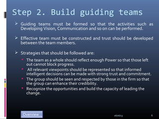 Step 2. Build guiding teams
 Guiding teams must be formed so that the activities such as
Developing Vision, Communication and so on can be performed.
 Effective team must be constructed and trust should be developed
between the team members.
 Strategies that should be followed are:
 The team as a whole should reflect enough Power so that those left
out cannot block progress.
 All relevant viewpoints should be represented so that informed
intelligent decisions can be made with strong trust and commitment.
 The group should be seen and respected by those in the firm so that
the group can enhance their credibility.
 Recognize the opportunities and build the capacity of leading the
change.
06/06/13 6
 