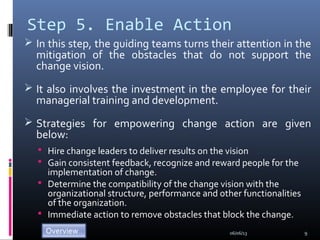 Step 5. Enable Action
 In this step, the guiding teams turns their attention in the
mitigation of the obstacles that do not support the
change vision.
 It also involves the investment in the employee for their
managerial training and development.
 Strategies for empowering change action are given
below:
 Hire change leaders to deliver results on the vision
 Gain consistent feedback, recognize and reward people for the
implementation of change.
 Determine the compatibility of the change vision with the
organizational structure, performance and other functionalities
of the organization.
 Immediate action to remove obstacles that block the change.
06/06/13 9
 