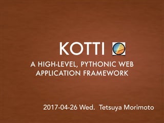 KOTTI
A HIGH-LEVEL, PYTHONIC WEB
APPLICATION FRAMEWORK
2017-04-26 Wed. Tetsuya Morimoto
 
