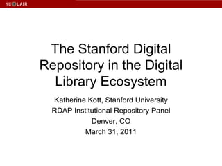 The Stanford Digital Repository in the Digital Library Ecosystem Katherine Kott, Stanford University RDAP Institutional Repository Panel Denver, CO March 31, 2011 