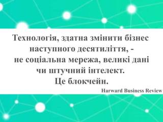 Технологія, здатна змінити бізнес
наступного десятиліття, -
не соціальна мережа, великі дані
чи штучний інтелект.
Це блокчейн.
Harward Business Review
 