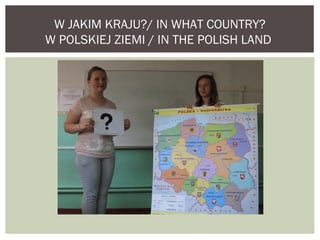 W JAKIM KRAJU?/ IN WHAT COUNTRY? 
W POLSKIEJ ZIEMI / IN THE POLISH LAND 
 