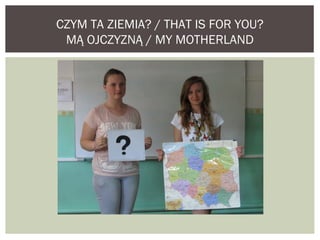 CZYM TA ZIEMIA? / THAT IS FOR YOU? 
MĄ OJCZYZNĄ / MY MOTHERLAND 
 