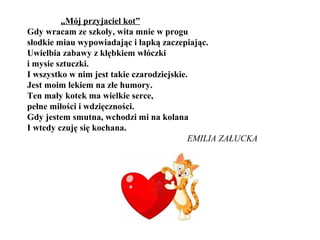 „Mój przyjaciel kot”
Gdy wracam ze szkoły, wita mnie w progu
słodkie miau wypowiadając i łapką zaczepiając.
Uwielbia zabawy z kłębkiem włóczki
i mysie sztuczki.
I wszystko w nim jest takie czarodziejskie.
Jest moim lekiem na złe humory.
Ten mały kotek ma wielkie serce,
pełne miłości i wdzięczności.
Gdy jestem smutna, wchodzi mi na kolana
I wtedy czuję się kochana.
EMILIA ZAŁUCKA
 