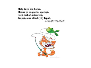 Mały Jasio ma kotka.
Można go na płotku spotkać.
Lubi skakać, miauczeć,
drapać, a na obiad ryby łapać.
JAKUB TOKAREK
 