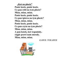 „Kot na płocie”
Panie kocie, panie kocie.
Co pan robi na tym płocie?
Miau, miau, miau.
Panie kocie, panie kocie.
Co pan śpiewa na tym płocie?
Miau, miau, miau.
Panie kocie, panie kocie.
Co pan czyta na tym płocie?
Miau, miau, miau.
A pan kotek, kot wspaniały,
ciągle prawi nam morały.
Miau, miau, miau.
KAROL TOKAREK
 