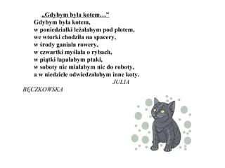 „Gdybym była kotem…”
Gdybym była kotem,
w poniedziałki leżałabym pod płotem,
we wtorki chodziła na spacery,
w środy ganiała rowery,
w czwartki myślała o rybach,
w piątki łapałabym ptaki,
w soboty nie miałabym nic do roboty,
a w niedziele odwiedzałabym inne koty.
JULIA
BĘCZKOWSKA
 