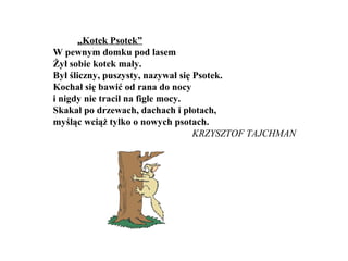 „Kotek Psotek”
W pewnym domku pod lasem
Żył sobie kotek mały.
Był śliczny, puszysty, nazywał się Psotek.
Kochał się bawić od rana do nocy
i nigdy nie tracił na figle mocy.
Skakał po drzewach, dachach i płotach,
myśląc wciąż tylko o nowych psotach.
KRZYSZTOF TAJCHMAN
 