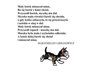 Mały kotek miauczał miau,
Bo się bawić z kimś chciał.
Przyszedł bociek, myszkę mu dał.
Myszka mała również bawić się chciała,
a gdy kotka zobaczyła, to się przestraszyła
i uciekła w siną w dal.
Mały kotek miauczał miau.
Przyszedł ropuch - muszkę mu dał.
Muszka była mała i szybciutko odleciała.
A kotek dalej bawić się chciał
i miauczał miau.
MAKSYMILIAN URBANOWICZ
 