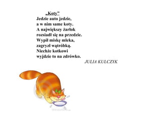 „Koty”
Jedzie auto jedzie,
a w nim same koty.
A największy żarłok
rozsiadł się na przedzie.
Wypił miskę mleka,
zagryzł wątróbką.
Niechże kotkowi
wyjdzie to na zdrówko.
JULIA KULCZYK
 
