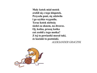 Mały kotek miał motek
zrobił się z tego kłopotek.
Przyszła pani, się zdziwiła
i go szybko wygoniła.
Teraz kotek niebożę
siedzi za oknem, na dworze.
Oj, kotku, proszę kotka
coś zrobił z tego motka?
Z tej to powiastki morał taki,
że kociaki to psotniaki.
ALEKSANDER GRACZYK
 