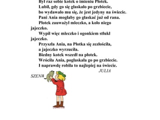 Był raz sobie kotek o imieniu Płotek.
Lubił, gdy go się głaskało po grzbiecie,
bo wydawało mu się, że jest jedyny na świecie.
Pani Ania mogłaby go głaskać już od rana.
Płotek zauważył mleczko, a koło niego
jajeczko.
Wypił więc mleczko i ogonkiem stłukł
jajeczko.
Przyszła Ania, na Płotka się zezłościła,
a jajeczko wyrzuciła.
Biedny kotek wszedł na płotek.
Wróciła Ania, pogłaskała go po grzbiecie.
I naprawdę robiła to najlepiej na świecie.
JULIA
SZENWALD
 