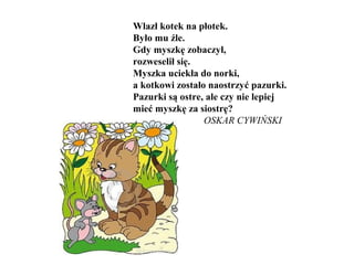 Wlazł kotek na płotek.
Było mu źle.
Gdy myszkę zobaczył,
rozweselił się.
Myszka uciekła do norki,
a kotkowi zostało naostrzyć pazurki.
Pazurki są ostre, ale czy nie lepiej
mieć myszkę za siostrę?
OSKAR CYWIŃSKI
 