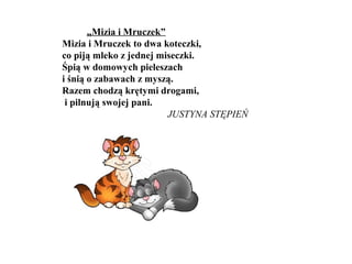 „Mizia i Mruczek”
Mizia i Mruczek to dwa koteczki,
co piją mleko z jednej miseczki.
Śpią w domowych pieleszach
i śnią o zabawach z myszą.
Razem chodzą krętymi drogami,
i pilnują swojej pani.
JUSTYNA STĘPIEŃ
 