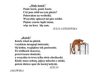 „Mały kotek”
Panie kocie, panie kocie,
Cóż pan robił na tym płocie?
Polowałem na wróbelki.
Wszystkie spłoszył mi pies wielki.
Piękne czarne łapki mam,
więc na łowy idę sam.
JULIA LEŚNIEWSKA
„Kotek”
Kotek wlazł na płotek
i oczkiem mrugnął śmiesznie.
Oj kotku, wyglądasz tak pociesznie.
Po stolikach skaczesz,
przewracasz doniczki,
a wszystko to trwa tylko dwie chwileczki.
Kiedy masz ochotę, pijesz mleczko z miski,
potem idziesz spać do kociej kołyski.
ALICJA
JAŁOWSKA
 