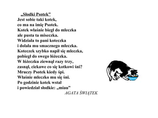 „Słodki Psotek”
Jest sobie taki kotek,
co ma na imię Psotek.
Kotek właśnie biegł do mleczka
ale pusta ta miseczka.
Widziała to pani koteczka
i dolała mu smacznego mleczka.
Koteczek szybko napił się mleczka,
pobiegł do swego łóżeczka.
W łóżeczku ziewnął razy trzy,
zasnął, ciekawe co się kotkowi śni?
Mruczy Psotek kiedy śpi.
Właśnie mleczko mu się śni.
Po godzinie kotek wstał
i powiedział słodkie: „miau”
AGATA ŚWIĄTEK
 