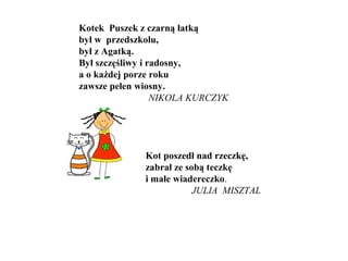 Kotek Puszek z czarną łatką
był w przedszkolu,
był z Agatką.
Był szczęśliwy i radosny,
a o każdej porze roku
zawsze pełen wiosny.
NIKOLA KURCZYK
Kot poszedł nad rzeczkę,
zabrał ze sobą teczkę
i małe wiadereczko.
JULIA MISZTAL
 
