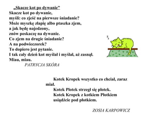 „Skacze kot po dywanie”
Skacze kot po dywanie,
myśli: co zjeść na pierwsze śniadanie?
Może myszkę złapię albo ptaszka zjem,
a jak będę najedzony,
znów poskaczę na dywanie.
Co zjem na drugie śniadanie?
A na podwieczorek?
To dopiero jest pytanie.
I tak cały dzień kot myślał i myślał, aż zasnął.
Miau, miau.
PATRYCJA SKÓRA
Kotek Kropek wszystko co chciał, zaraz
miał.
Kotek Plotek strzegł się plotek.
Kotek Kropek z kotkiem Płotkiem
usiądźcie pod płotkiem.
ZOSIA KARPOWICZ
 