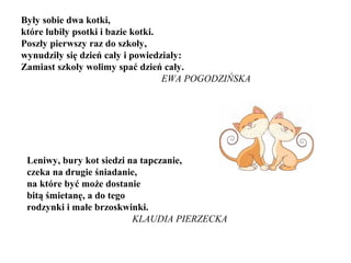 Były sobie dwa kotki,
które lubiły psotki i bazie kotki.
Poszły pierwszy raz do szkoły,
wynudziły się dzień cały i powiedziały:
Zamiast szkoły wolimy spać dzień cały.
EWA POGODZIŃSKA
Leniwy, bury kot siedzi na tapczanie,
czeka na drugie śniadanie,
na które być może dostanie
bitą śmietanę, a do tego
rodzynki i małe brzoskwinki.
KLAUDIA PIERZECKA
 