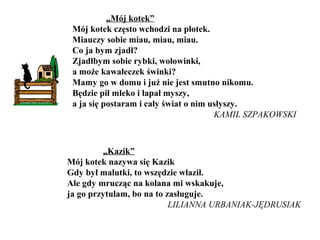 „Mój kotek”
Mój kotek często wchodzi na płotek.
Miauczy sobie miau, miau, miau.
Co ja bym zjadł?
Zjadłbym sobie rybki, wołowinki,
a może kawałeczek świnki?
Mamy go w domu i już nie jest smutno nikomu.
Będzie pił mleko i łapał myszy,
a ja się postaram i cały świat o nim usłyszy.
KAMIL SZPAKOWSKI
„Kazik”
Mój kotek nazywa się Kazik
Gdy był malutki, to wszędzie właził.
Ale gdy mrucząc na kolana mi wskakuje,
ja go przytulam, bo na to zasługuje.
LILIANNA URBANIAK-JĘDRUSIAK
 