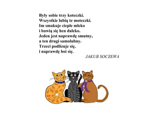 Były sobie trzy koteczki.
Wszystkie lubią te moteczki.
Im smakuje ciepłe mleko
i bawią się hen daleko.
Jeden jest naprawdę smutny,
a ten drugi samolubny.
Trzeci podlizuje się,
i naprawdę boi się.
JAKUB SOCZEWA
 